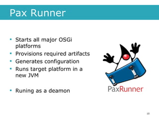 Pax Runner Starts all major OSGi platforms Provisions required artifacts Generates configuration Runs target platform in a new JVM Runing as a deamon 