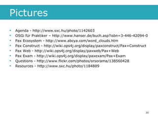 Pictures Agenda - http://www.sxc.hu/photo/1142603 OSGi für Praktiker – http://www.hanser.de/buch.asp?isbn=3-446-42094-0 Pax Ecosystem - http://www.abcya.com/word_clouds.htm Pax Construct - http://wiki.ops4j.org/display/paxconstruct/Pax+Construct Pax Web - http://wiki.ops4j.org/display/paxweb/Pax+Web Pax Exam - http://wiki.ops4j.org/display/paxexam/Pax+Exam Questions - http://www.flickr.com/photos/orsorama/138560428 Resources - http://www.sxc.hu/photo/1184809 