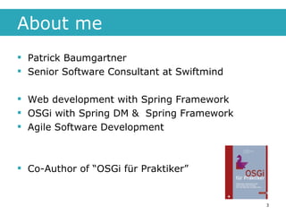 About me Patrick Baumgartner  Senior Software Consultant at Swiftmind Web development with Spring Framework OSGi with Spring DM &  Spring Framework Agile Software Development Co-Author of “OSGi für Praktiker” 