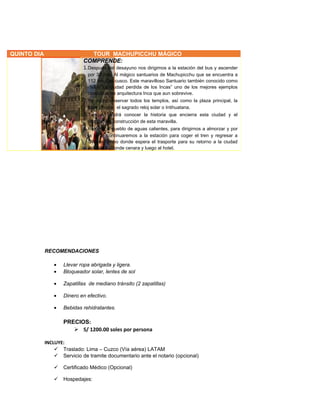 RECOMENDACIONES
• Llevar ropa abrigada y ligera.
• Bloqueador solar, lentes de sol
• Zapatillas de mediano tránsito (2 zapatillas)
• Dinero en efectivo.
• Bebidas rehidratantes.
PRECIOS:
 S/ 1200.00 soles por persona
INCLUYE:
 Traslado: Lima – Cuzco (Vía aérea) LATAM
 Servicio de tramite documentario ante el notario (opcional)
 Certificado Médico (Opcional)
 Hospedajes:
QUINTO DIA TOUR MACHUPICCHU MÁGICO
COMPRENDE:
1.Después del desayuno nos dirigimos a la estación del bus y ascender
por 30 min. Al mágico santuarios de Machupicchu que se encuentra a
112 km. Del cusco. Este maravilloso Santuario también conocido como
·%&/((“La ciudad perdida de los Incas” uno de los mejores ejemplos
conocidos de arquitectura Inca que aun sobrevive.
2.Se podrá observar todos los templos, así como la plaza principal, la
torre circular, el sagrado reloj solar o Intihuatana.
3.También podrá conocer la historia que encierra esta ciudad y el
proceso de construcción de esta maravilla.
4.Retorno al pueblo de aguas calientes, para dirigirnos a almorzar y por
la tarde continuaremos a la estación para coger el tren y regresar a
Ollantaytambo donde espera el trasporte para su retorno a la ciudad
del cusco. Donde cenara y luego al hotel.
 
