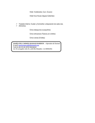 Hotel Avellaneda, Cusi (Cuzco)
Hotel Inca House (Aguas Calientes)
 Traslado Interno: Custer y Comiuther a disposición de cada ruta.
 Alimentos:
Cinco desayunos (cuzqueños)
Cinco almuerzos (Típicos y/o criollos)
Cinco cenas (Criollas)
MARÍA DEL CARMEN MAMANI BARRIOS - Operador de Turismo
E-mail: maricarmen.mb8@hotmail.com
Telf: 01-365-93-30 / RPM 968546262
Av. El corregidor cdra 31, calle Rio Danubio – LA MOLINA
 
