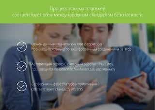 Процесс приема платежей
соответствует всем международным стандартам безопасности
Обмен данными банковских карт с сервером
производится только по зашифрованным соединениям (HTTPS)
Авторизация сервера, с которым работает Pay.Cards,
производится по Extended Validation SSL-сертификату
Серверная инфраструктура и приложения
соответствуют стандарту PCI DSS
 