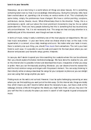 tune in to your favourite
Nowadays, we are now living in a world where all things are about beauty. Art is something
containing taken over our lives in an exceedingly interesting way. During the centuries, folks have
been excited about art, spending a lot of money on various works of art. This is basically the
same today, simply the preferences have changed. We have a similar painting, sculpture,
architecture, dance, theatre, music. What differentiates them is the direction. Today, this is a
contemporary world, and just about the most prominent movements may be the so-called
postmodernism. There are many people believing that this is something that has touched only
arts and architecture. Yet, it is not necessarily true. The songs we hear and pay attention to is
additionally part of this movement, even though we have no idea it.
In terms of music, today it really is definitely one of the most popular art departments. We can
hear music everywhere - in your own home, when we choose what to hear, on the road, in the
supermarket, in a concert, at our daily meetings and so on. No matter what your taste in music,
there is certainly one sure thing, you should Free music from somewhere. The net is your best
friend is such case. It is possible to use the web and search for the best place where you can
discover and possess your favourite songs, genres, interprets.
In case you don't desire to spend your time searching for a website where this can be achieved,
then you should explore the below mentioned webpage. We have done the studies for you, and
on this internet site it is possible to listen and download free music, irrespective of what you enjoy
or prefer. Here you can find basically anything. Moreover, you can observe here the newest hits
and the most common songs and singers with the present moment. You can enjoy listening to
them directly online or always download the songs for your computer or phone so you can delight
your ears using their songs anytime you want.
Finding music on the web is not so hard. However, it can be quite challenging uncovering an area
where you can find anything you want just at the click away. On this internet site, things are totally
free, which means you don't need to bother about the necessity to pay. Just have a look at this
webpage, browse a little bit throughout the details you might have there, and you may see it for
your self that this is actually the place you were in search of with regards to good and popular
music.
 