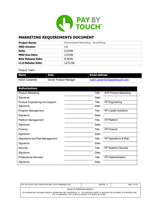 MARKETING REQUIREMENTS DOCUMENT
Project Name:                                        Personalized Marketing - SmartShop
MRD Version:                                         1.0
Date:                                                1/23/06
MRD Due Date:                                        1/23/06
Beta Release Date:                                   9/30/06
v1.0 Release Date:                                   12/31/06

Product Team:
Name                              Role                                            Email address
Hutch Carpenter                   Senior Product Manager                          hutch.carpenter@paybytouch.com


Authorizations
Product Marketing:                                                                        Title:     SVP Product Marketing
Signature:                                                                                Date:
Product Engineering and Support:                                                          Title:     VP Engineering
Signature:                                                                                Date:
Program Management:                                                                       Title      VP Loyalty Solutions
Signature:                                                                                Date:
Platform Management:                                                                      Title      VP Platform
Signature:                                                                                Date:
Finance:                                                                                  Title      VP Finance
Signature:                                                                                Date:
Operations and Risk Management:                                                           Title      VP Operations & Risk
Signature:                                                                                Date:
Security:                                                                                 Title:     VP Systems Security
Signature:                                                                                Date:
Professional Services:                                                                    Title      VP Implementation
Signature:                                                                                Date




  FILE: PBT PAY-BY-TOUCH-SMARTSHOP-MRD-1232727738850688-1.DOC                                 VERSION: 1.0                     PAGE 1 OF 43

                                                         NOTICE OF PROPRIETARY PROPERTY

   THE INFORMATION CONTAINED HEREIN IS PROPRIETARY AND CONFIDENTIAL TO . THE POSSESSOR AGREES TO MAINTAIN THIS DOCUMENT IN CONFIDENCE AND
                                       NOT TO REPRODUCE, COPY, REVEAL OR PUBLISH IT IN WHOLE OR IN PART.
 