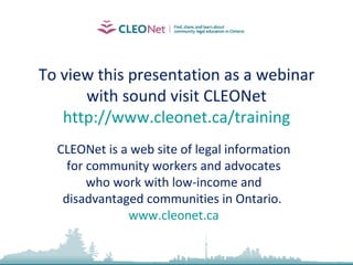To view this presentation as a webinar with sound visit CLEONet http://www.cleonet.ca/training CLEONet is a web site of legal information for community workers and advocates who work with low-income and disadvantaged communities in Ontario.  www.cleonet.ca 