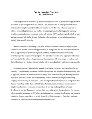 Pay for Learning Programs
                                         By Lynn Harrsch



   Some employees are motivated by personal recognition, some by promotional opportunities,
and others by pay compensation and benefits. It is essential that an employer identify what
motivates their employees and what kind of incentives will drive the behavior necessary to
achieve improved performance and profits. More companies are offering pay for learning
benefits, such as education assistance, on-the-job training (OJT), and paying individuals to learn
and increase their job skills. Micron Technology, Inc. continues to invest in its employees
through these specific benefits.


   When a candidate is evaluating a job offer, he/she evaluates all aspects of a job, such as
compensation, benefits, and career opportunities. It is important that the individuals know that
there is opportunity for professional growth, and they will be rewarded for continually
contributing to the success of the company. An individual who has little experience/education
and cannot afford to attend college or pursue their education full-time, might be seeking a job
that will not only pay for their tuition, but also allows some flexibility with their work schedule.


   Increasing employee’s knowledge not only benefits the employee, but it also benefits the
company. Employees become more valuable through their learning experiences and being able
to apply the concepts or information in which they have learned on-the-job. Finding qualified
workers is hard and it seems that every industry is faced with the challenges of attracting,
keeping, and motivating its workforce. Once a company hires an employee, it is important that
they do everything within their control to keep that team member satisfied and productive.
Employees often leave companies because they do not feel challenged, lack of career
development and feel they cannot increase their knowledge about their profession. If a company
offers education assistance or OJT where an individual can continue their learning and pursuing
education, they are more likely to satisfy the needs of their employees. Therefore, it allows
companies to retain their team members and reduces attrition.
 
