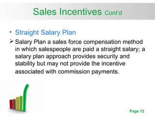 Page 12
Sales Incentives Cont’d
• Straight Salary Plan
 Salary Plan a sales force compensation method
in which salespeople are paid a straight salary; a
salary plan approach provides security and
stability but may not provide the incentive
associated with commission payments.
 