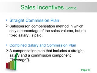 Page 13
Sales Incentives Cont’d
• Straight Commission Plan
 Salesperson compensation method in which
only a percentage of the sales volume, but no
fixed salary, is paid.
• Combined Salary and Commission Plan
 A compensation plan that includes a straight
salary and a commission component
(“leverage”).
 