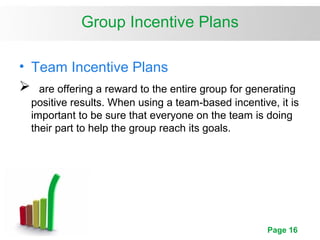 Page 16
Group Incentive Plans
• Team Incentive Plans
 are offering a reward to the entire group for generating
positive results. When using a team-based incentive, it is
important to be sure that everyone on the team is doing
their part to help the group reach its goals.
 