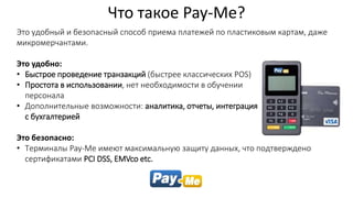 Это удобный и безопасный способ приема платежей по пластиковым картам, даже
микромерчантами.
Это удобно:
• Быстрое проведение транзакций (быстрее классических POS)
• Простота в использовании, нет необходимости в обучении
персонала
• Дополнительные возможности: аналитика, отчеты, интеграция
с бухгалтерией
Это безопасно:
• Терминалы Pay-Me имеют максимальную защиту данных, что подтверждено
сертификатами PCI DSS, EMVco etc.
Что такое Pay-Me?
 