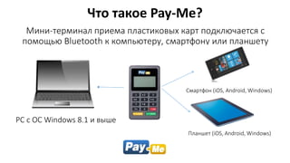 Мини-терминал приема пластиковых карт подключается с
помощью Bluetooth к компьютеру, смартфону или планшету
Что такое Pay-Me?
PC с ОС Windows 8.1 и выше
Смартфон (iOS, Android, Windows)
Планшет (iOS, Android, Windows)
 