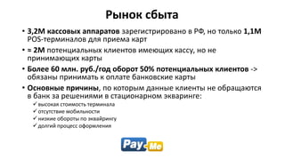 Рынок сбыта
• 3,2М кассовых аппаратов зарегистрировано в РФ, но только 1,1М
POS-терминалов для приема карт
• ≈ 2М потенциальных клиентов имеющих кассу, но не
принимающих карты
• Более 60 млн. руб./год оборот 50% потенциальных клиентов ->
обязаны принимать к оплате банковские карты
• Основные причины, по которым данные клиенты не обращаются
в банк за решениями в стационарном экваринге:
высокая стоимость терминала
отсутствие мобильности
низкие обороты по эквайрингу
долгий процесс оформления
 