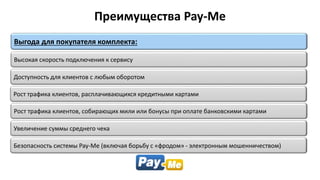 Рост трафика клиентов, собирающих мили или бонусы при оплате банковскими картами
Высокая скорость подключения к сервису
Выгода для покупателя комплекта:
Безопасность системы Pay-Me (включая борьбу с «фродом» - электронным мошенничеством)
Доступность для клиентов с любым оборотом
Рост трафика клиентов, расплачивающихся кредитными картами
Преимущества Pay-Me
Увеличение суммы среднего чека
 