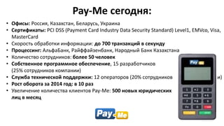 Pay-Me сегодня:
• Офисы: Россия, Казахстан, Беларусь, Украина
• Сертификаты: PCI DSS (Payment Card Industry Data Security Standard) Level1, EMVco, Visa,
MasterCard
• Скорость обработки информации: до 700 транзакций в секунду
• Процессинг: АльфаБанк, Райффайзенбанк, Народный Банк Казахстана
• Количество сотрудников: более 50 человек
• Собственное программное обеспечение, 15 разработчиков
(25% сотрудников компании)
• Служба технической поддержки: 12 операторов (20% сотрудников компании)
• Рост оборота за 2014 год: в 10 раз
• Увеличение количества клиентов Pay-Me: 500 новых юридических
лиц в месяц
 