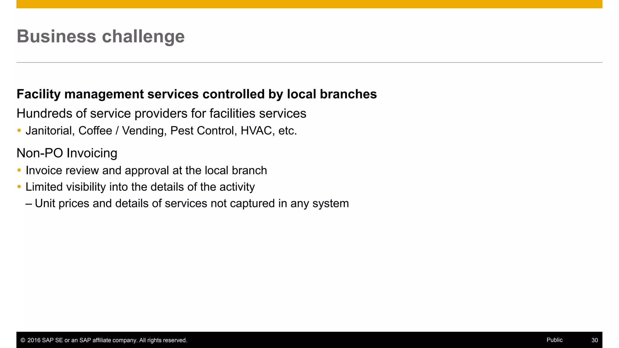 © 2016 SAP SE or an SAP affiliate company. All rights reserved. 30Public
Two-phased approach
Phase 1 – Capture current activity within the P2P environment
Mandate issued to all branches to generate requisitions for all facility services
Phase 2 – Conduct sourcing events for key facility services
Move to national or regional providers
Standardize levels of service
Simplify transactional process - Ariba Contract Invoice functionality
 