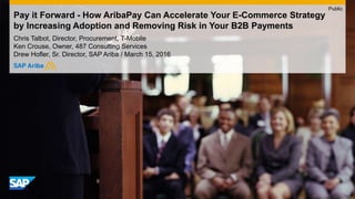 Pay it Forward - How AribaPay Can Accelerate Your E-Commerce Strategy
by Increasing Adoption and Removing Risk in Your B2B Payments
Chris Talbot, Director, Procurement, T-Mobile
Ken Crouse, Owner, 487 Consulting Services
Drew Hofler, Sr. Director, SAP Ariba / March 15, 2016
Public
 