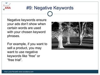 #9: Negative Keywords
Negative keywords ensure
your ads don’t show when
certain words are used
with your chosen keyword
phrases.
For example, if you want to
sell a product, you may
want to use negative
keywords like “free” or
“free trial”.
Ana Lucia Novak© www.socialana.com
 