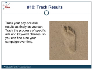 #10: Track Results
Track your pay-per-click
results as finely as you can.
Track the progress of specific
ads and keyword phrases, so
you can fine tune your
campaign over time.
Ana Lucia Novak© www.socialana.com
 
