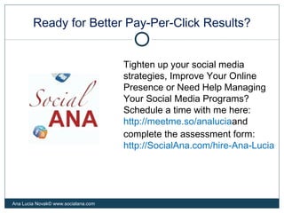 Ready for Better Pay-Per-Click Results?
Ana Lucia Novak© www.socialana.com
Tighten up your social media
strategies, Improve Your Online
Presence or Need Help Managing
Your Social Media Programs?
Schedule a time with me here:
http://meetme.so/analuciaand
complete the assessment form:
http://SocialAna.com/hire-Ana-Lucia
 