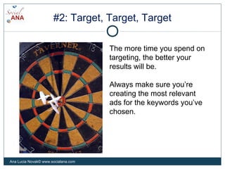 #2: Target, Target, Target
The more time you spend on
targeting, the better your
results will be.
Always make sure you’re
creating the most relevant
ads for the keywords you’ve
chosen.
Ana Lucia Novak© www.socialana.com
 