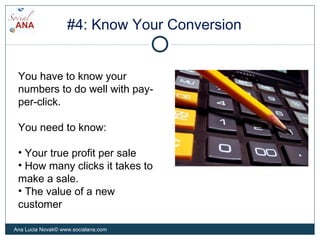 #4: Know Your Conversion
You have to know your
numbers to do well with pay-
per-click.
You need to know:
• Your true profit per sale
• How many clicks it takes to
make a sale.
• The value of a new
customer
Ana Lucia Novak© www.socialana.com
 