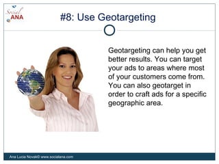 #8: Use Geotargeting
Geotargeting can help you get
better results. You can target
your ads to areas where most
of your customers come from.
You can also geotarget in
order to craft ads for a specific
geographic area.
Ana Lucia Novak© www.socialana.com
 