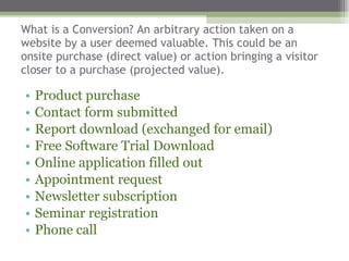 What is a Conversion? An arbitrary action taken on a website by a user deemed valuable. This could be an onsite purchase (direct value) or action bringing a visitor closer to a purchase (projected value). Product purchase Contact form submitted  Report download (exchanged for email) Free Software Trial Download Online application filled out Appointment request Newsletter subscription Seminar registration  Phone call  