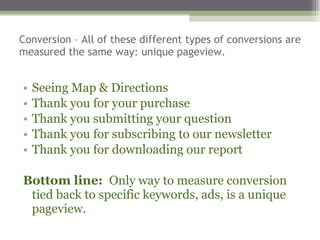 Conversion – All of these different types of conversions are measured the same way: unique pageview.  Seeing Map & Directions Thank you for your purchase Thank you submitting your question Thank you for subscribing to our newsletter  Thank you for downloading our report  Bottom line:  Only way to measure conversion tied back to specific keywords, ads, is a unique pageview.  