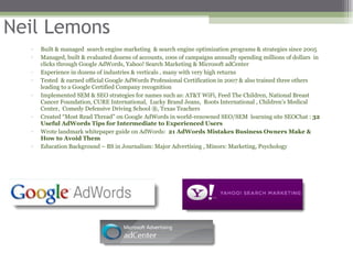 Neil Lemons Built & managed  search engine marketing  & search engine optimization programs & strategies since 2005 Managed, built & evaluated dozens of accounts, 100s of campaigns annually spending millions of dollars  in clicks through Google AdWords, Yahoo! Search Marketing & Microsoft adCenter Experience in dozens of industries & verticals , many with very high returns Tested  & earned official Google AdWords Professional Certification in 2007 & also trained three others leading to a Google Certified Company recognition  Implemented SEM & SEO strategies for names such as: AT&T WiFi, Feed The Children, National Breast Cancer Foundation, CURE International,  Lucky Brand Jeans,  Roots International , Children’s Medical Center,  Comedy Defensive Driving School ®, Texas Teachers  Created “Most Read Thread” on Google AdWords in world-renowned SEO/SEM  learning site SEOChat :  32 Useful AdWords Tips for Intermediate to Experienced Users   Wrote landmark whitepaper guide on AdWords:  21 AdWords Mistakes Business Owners Make & How to Avoid Them Education Background – BS in Journalism: Major Advertising , Minors: Marketing, Psychology 
