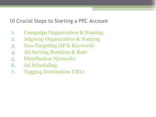 10 Crucial Steps to Starting a PPC Account Campaign Organization & Naming  Adgroup Organization & Naming Geo-Targeting (IP & Keyword) Ad Serving Rotation & Rate  Distribution Networks  Ad Scheduling Tagging Destination URLs 