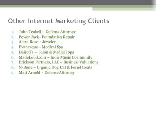 Other Internet Marketing Clients  John Teakell – Defense Attorney  Power Jack - Foundation Repair  Alexa Rose  - Jeweler Evanesque  - Medical Spa Daired’s –  Salon & Medical Spa  MadeLoud.com – Indie Music Community  Erickson Partners, LLC – Business Valuations N-Bone – Organic Dog, Cat & Ferret treats Matt Arnold  - Defense Attorney  