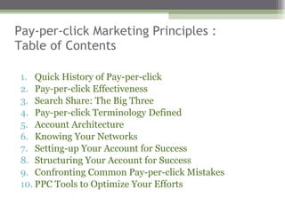 Pay-per-click Marketing Principles :  Table of Contents Quick History of Pay-per-click Pay-per-click Effectiveness  Search Share: The Big Three Pay-per-click Terminology Defined Account Architecture  Knowing Your Networks Setting-up Your Account for Success Structuring Your Account for Success  Confronting Common Pay-per-click Mistakes  PPC Tools to Optimize Your Efforts 