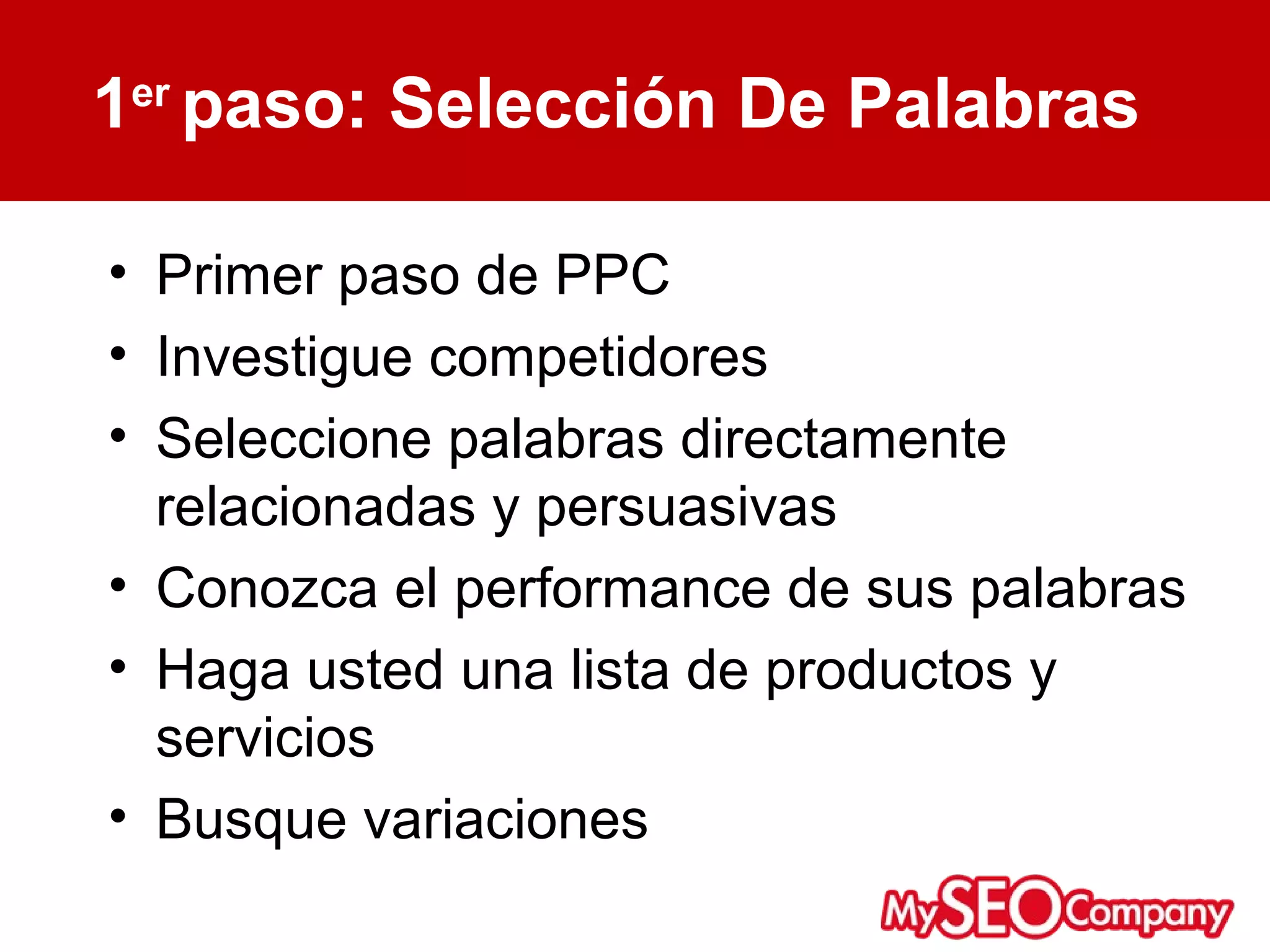 1er paso: Selección De Palabras

• Primer paso de PPC
• Investigue competidores
• Seleccione palabras directamente
  relacionadas y persuasivas
• Conozca el performance de sus palabras
• Haga usted una lista de productos y
  servicios
• Busque variaciones
 