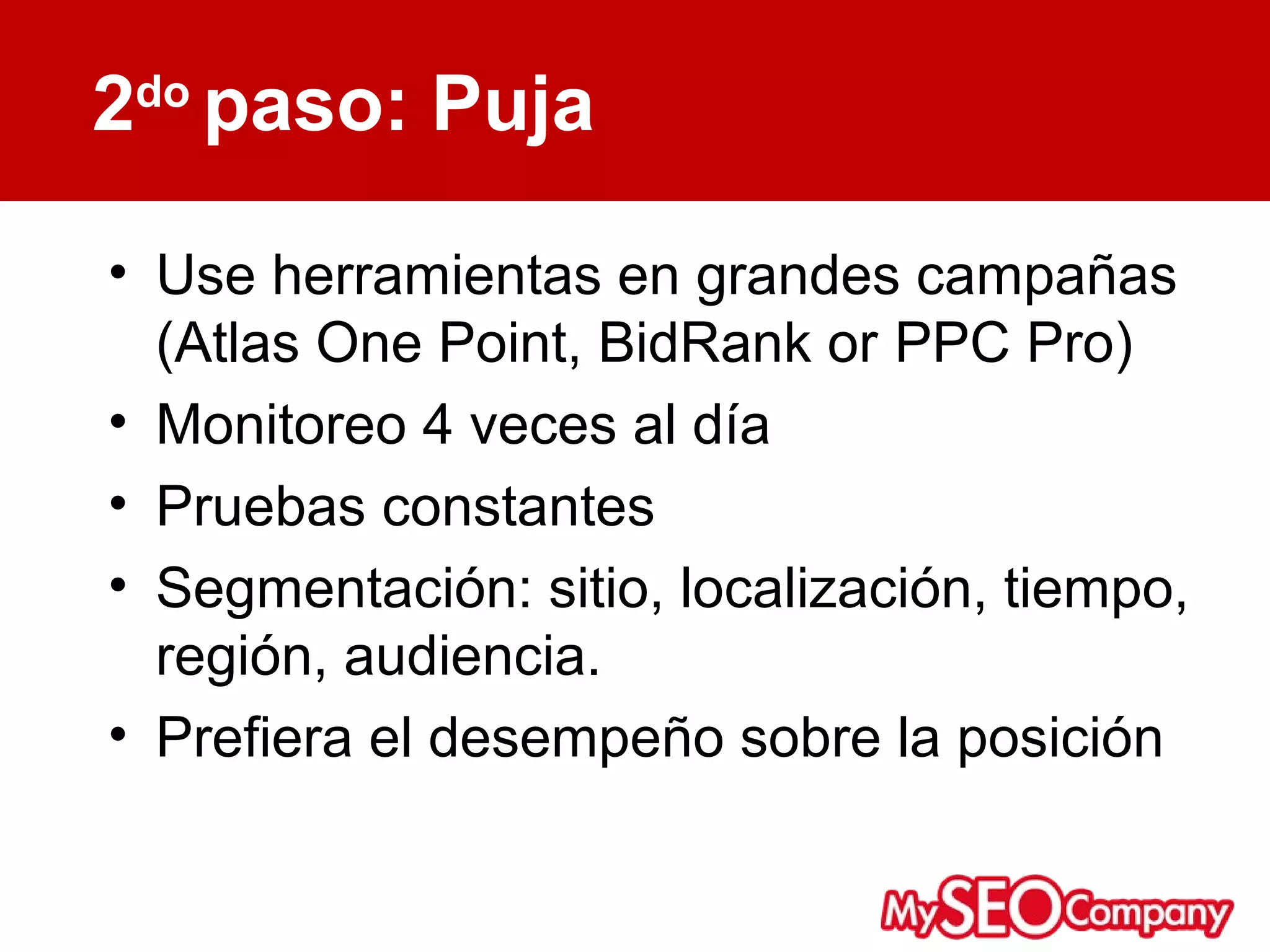 2do paso: Puja

• Use herramientas en grandes campañas
  (Atlas One Point, BidRank or PPC Pro)
• Monitoreo 4 veces al día
• Pruebas constantes
• Segmentación: sitio, localización, tiempo,
  región, audiencia.
• Prefiera el desempeño sobre la posición
 