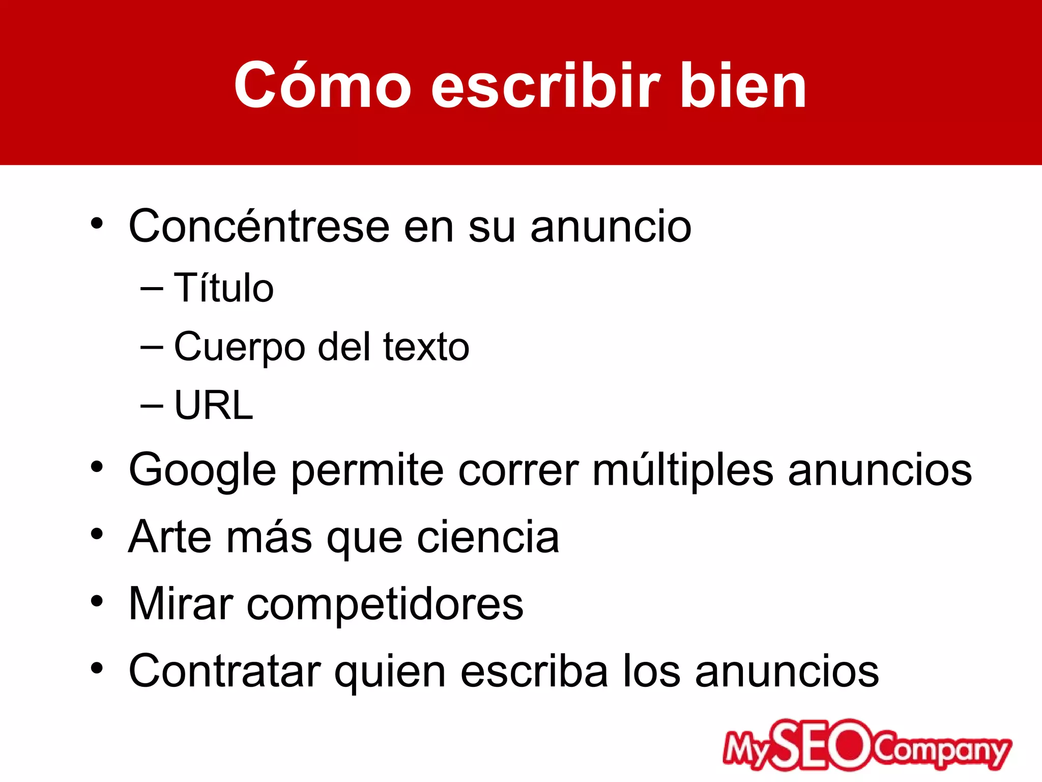 Cómo escribir bien

• Concéntrese en su anuncio
    – Título
    – Cuerpo del texto
    – URL
•   Google permite correr múltiples anuncios
•   Arte más que ciencia
•   Mirar competidores
•   Contratar quien escriba los anuncios
 