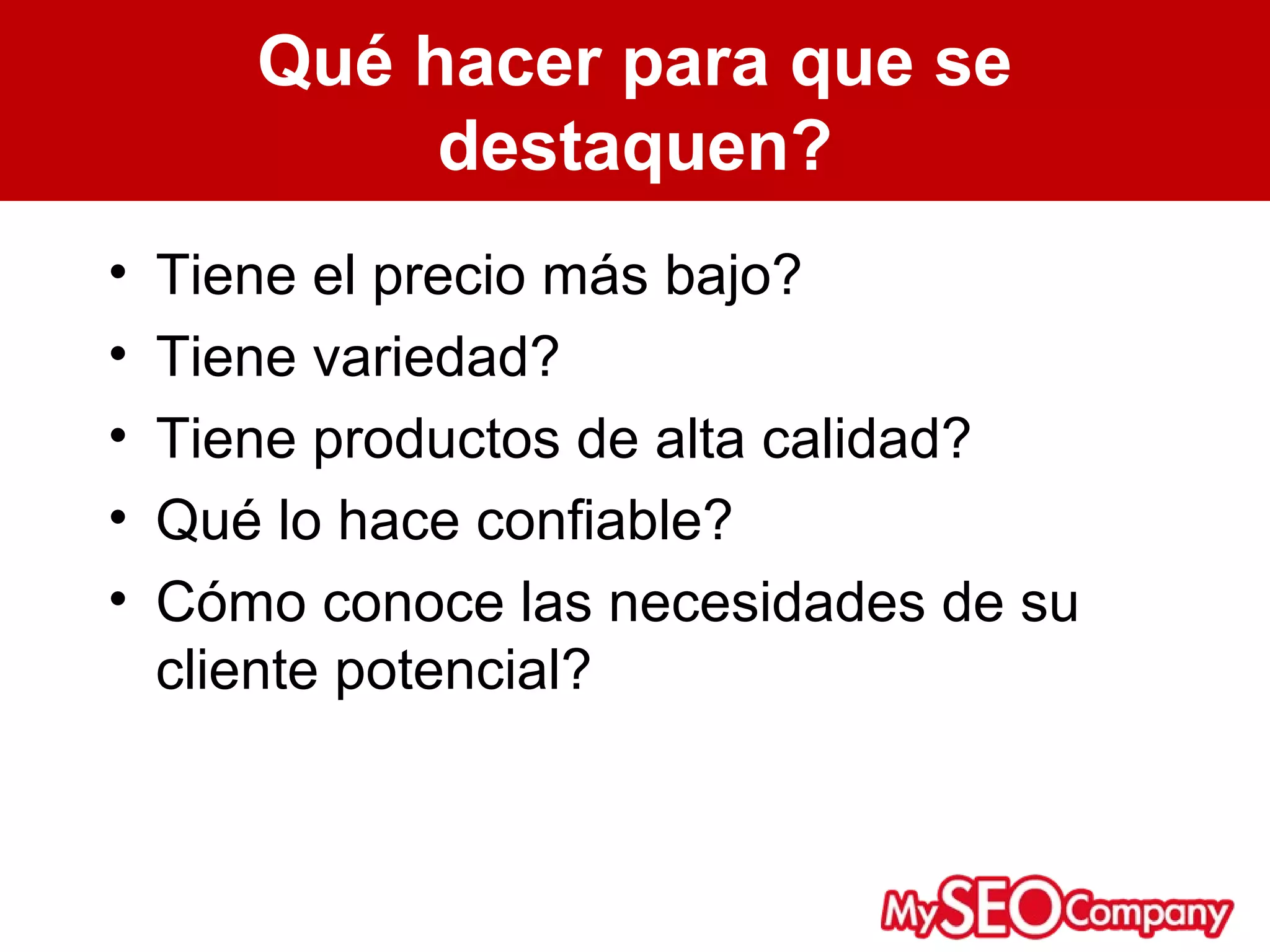 Qué hacer para que se
            destaquen?
•   Tiene el precio más bajo?
•   Tiene variedad?
•   Tiene productos de alta calidad?
•   Qué lo hace confiable?
•   Cómo conoce las necesidades de su
    cliente potencial?
 