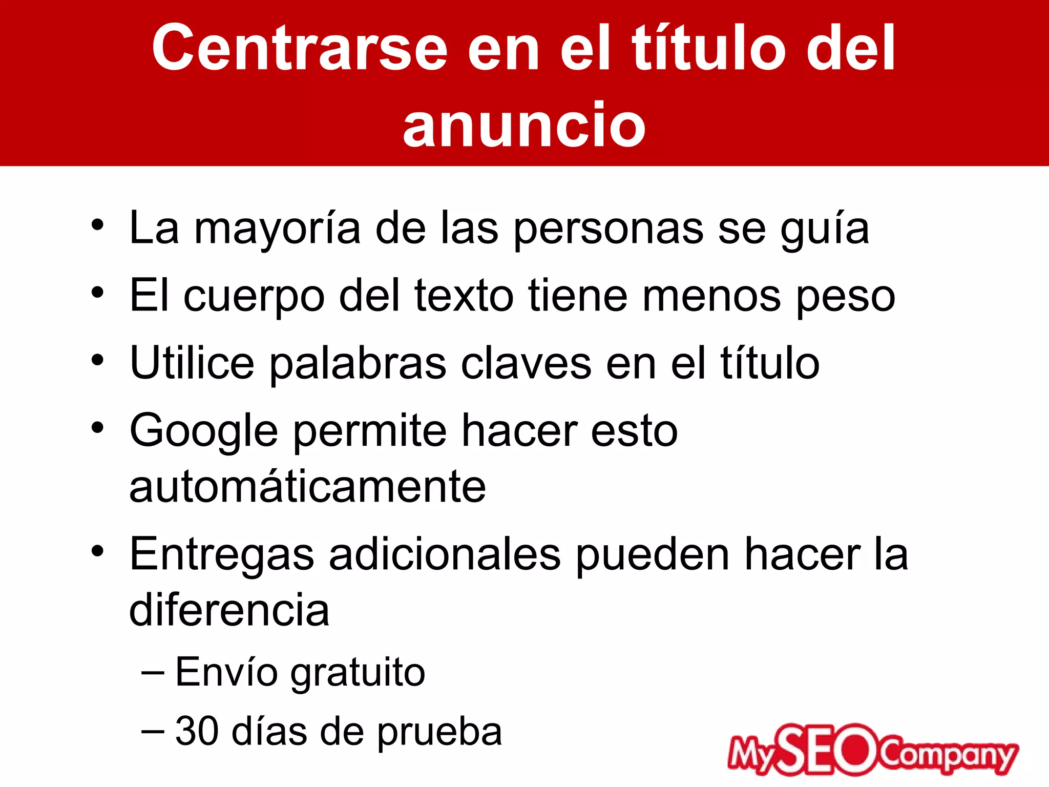 Centrarse en el título del
            anuncio
• La mayoría de las personas se guía
• El cuerpo del texto tiene menos peso
• Utilice palabras claves en el título
• Google permite hacer esto
  automáticamente
• Entregas adicionales pueden hacer la
  diferencia
    – Envío gratuito
    – 30 días de prueba
 