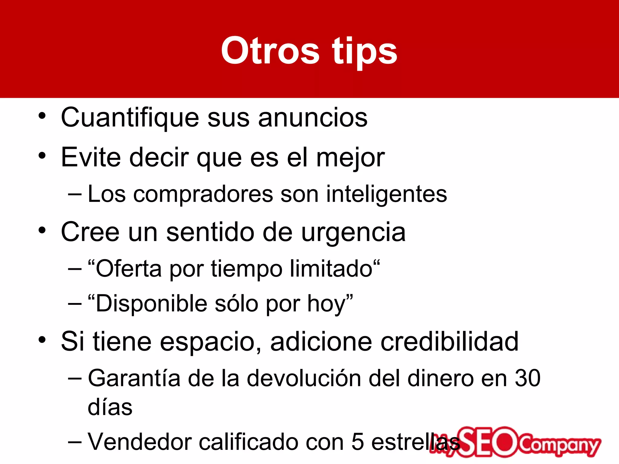 Otros tips
• Cuantifique sus anuncios
• Evite decir que es el mejor
  – Los compradores son inteligentes
• Cree un sentido de urgencia
  – “Oferta por tiempo limitado“
  – “Disponible sólo por hoy”
• Si tiene espacio, adicione credibilidad
  – Garantía de la devolución del dinero en 30
    días
  – Vendedor calificado con 5 estrellas
 