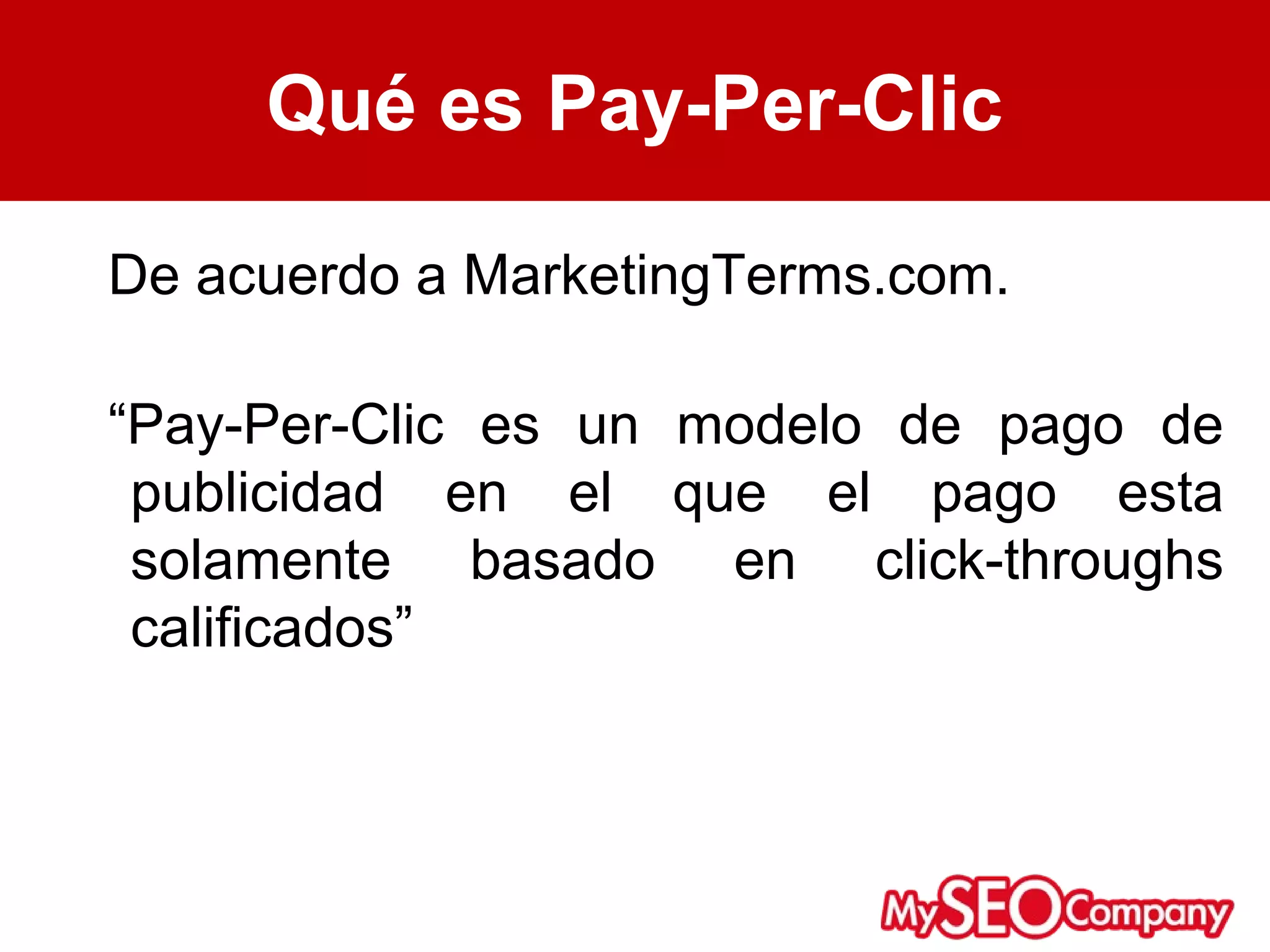 Qué es Pay-Per-Clic

De acuerdo a MarketingTerms.com.

“Pay-Per-Clic es un modelo de pago de
 publicidad en el que el pago esta
 solamente basado en click-throughs
 calificados”
 
