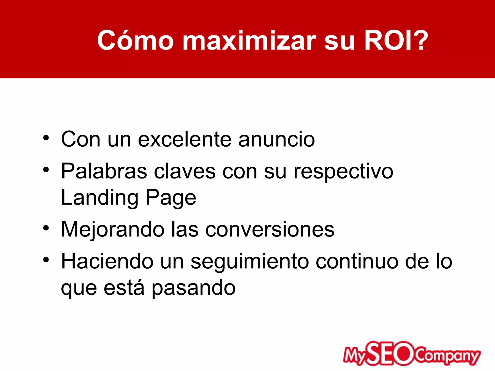Cómo maximizar su ROI?


• Con un excelente anuncio
• Palabras claves con su respectivo
  Landing Page
• Mejorando las conversiones
• Haciendo un seguimiento continuo de lo
  que está pasando
 