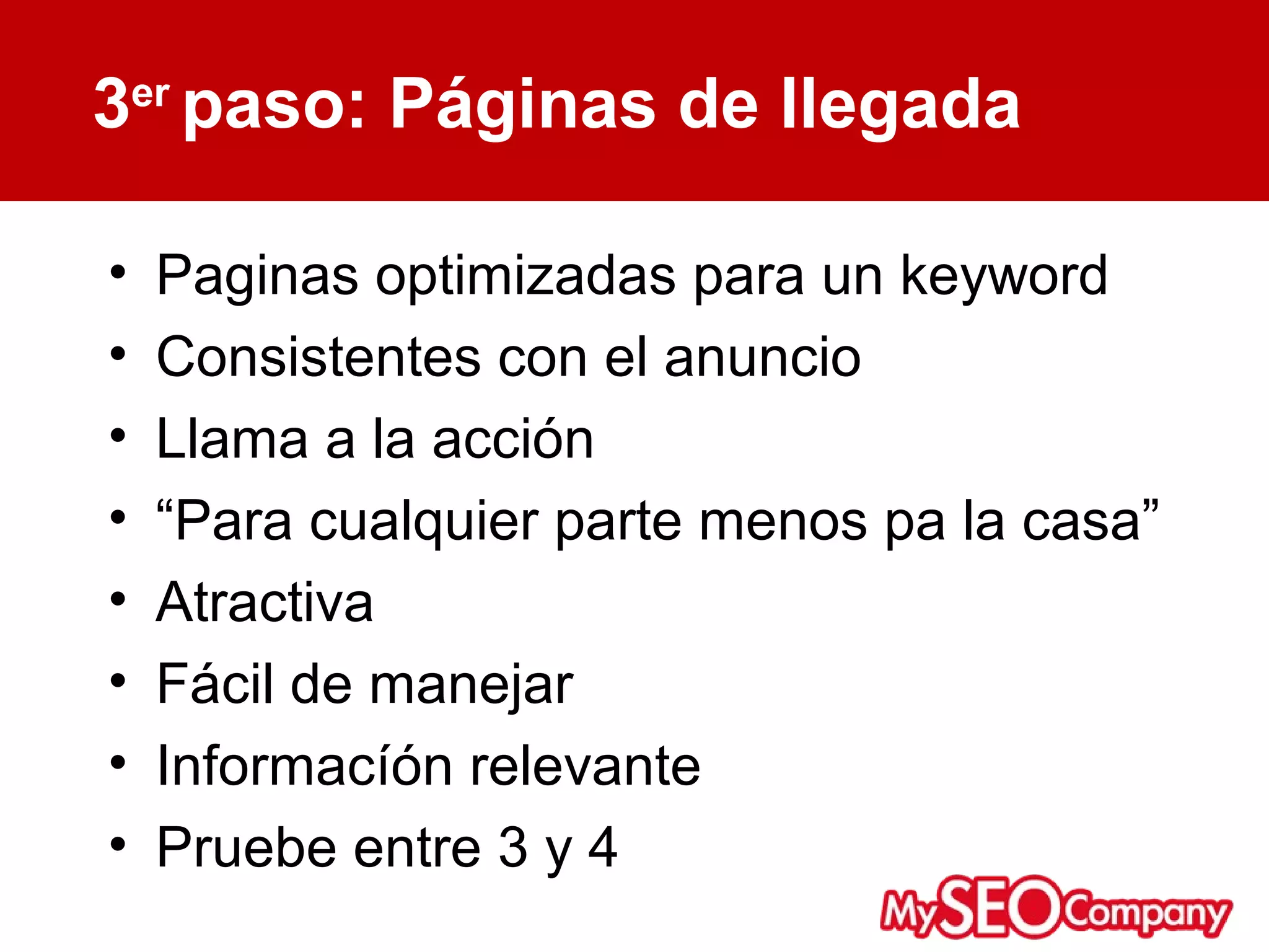 3er paso: Páginas de llegada

•   Paginas optimizadas para un keyword
•   Consistentes con el anuncio
•   Llama a la acción
•   “Para cualquier parte menos pa la casa”
•   Atractiva
•   Fácil de manejar
•   Informacíón relevante
•   Pruebe entre 3 y 4
 