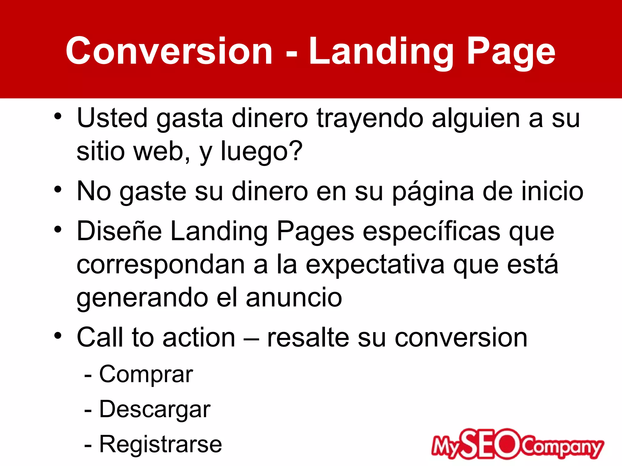 Conversion - Landing Page
• Usted gasta dinero trayendo alguien a su
  sitio web, y luego?
• No gaste su dinero en su página de inicio
• Diseñe Landing Pages específicas que
  correspondan a la expectativa que está
  generando el anuncio
• Call to action – resalte su conversion
  - Comprar
  - Descargar
  - Registrarse
 
