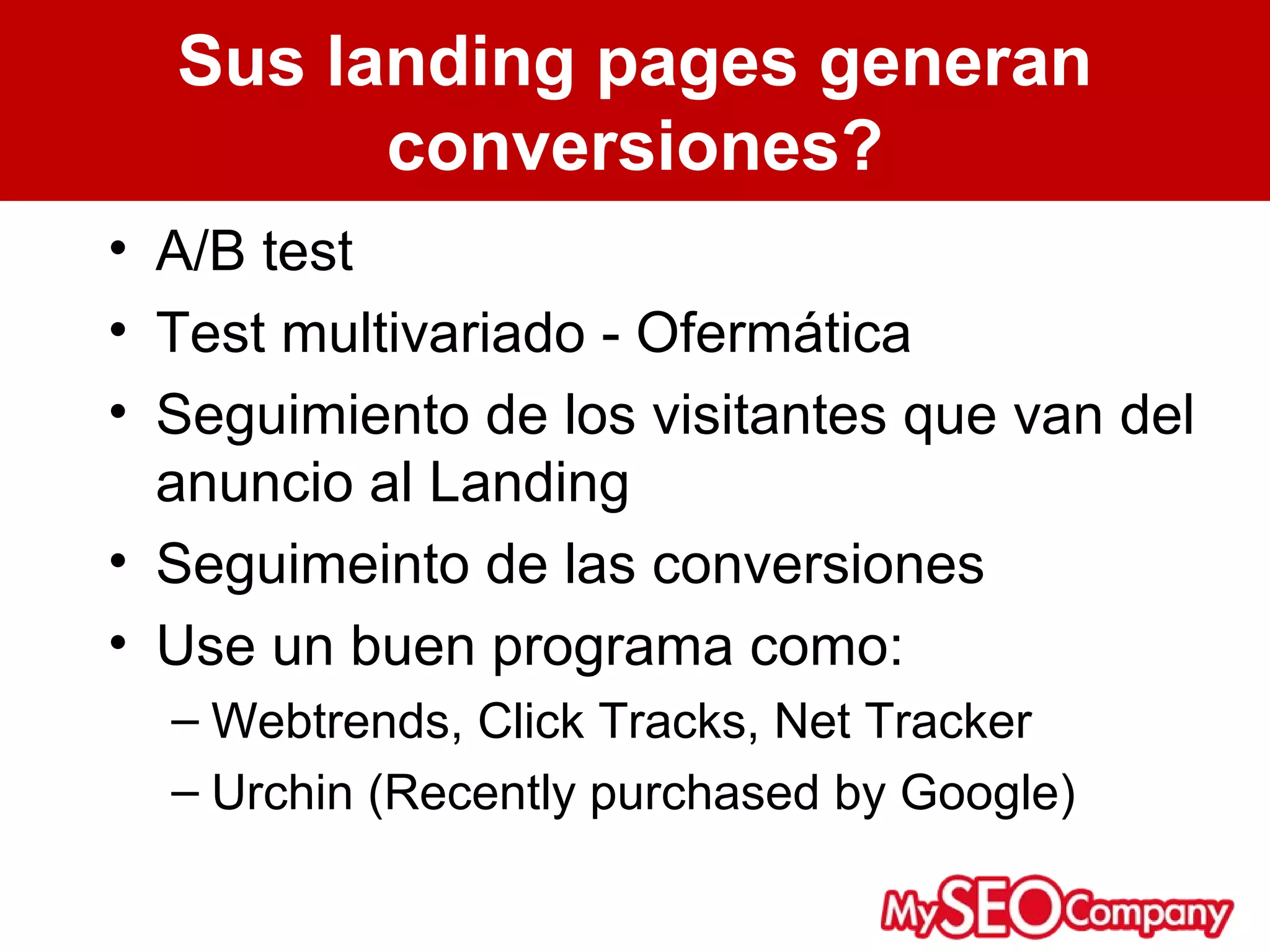 Sus landing pages generan
        conversiones?
• A/B test
• Test multivariado - Ofermática
• Seguimiento de los visitantes que van del
  anuncio al Landing
• Seguimeinto de las conversiones
• Use un buen programa como:
  – Webtrends, Click Tracks, Net Tracker
  – Urchin (Recently purchased by Google)
 