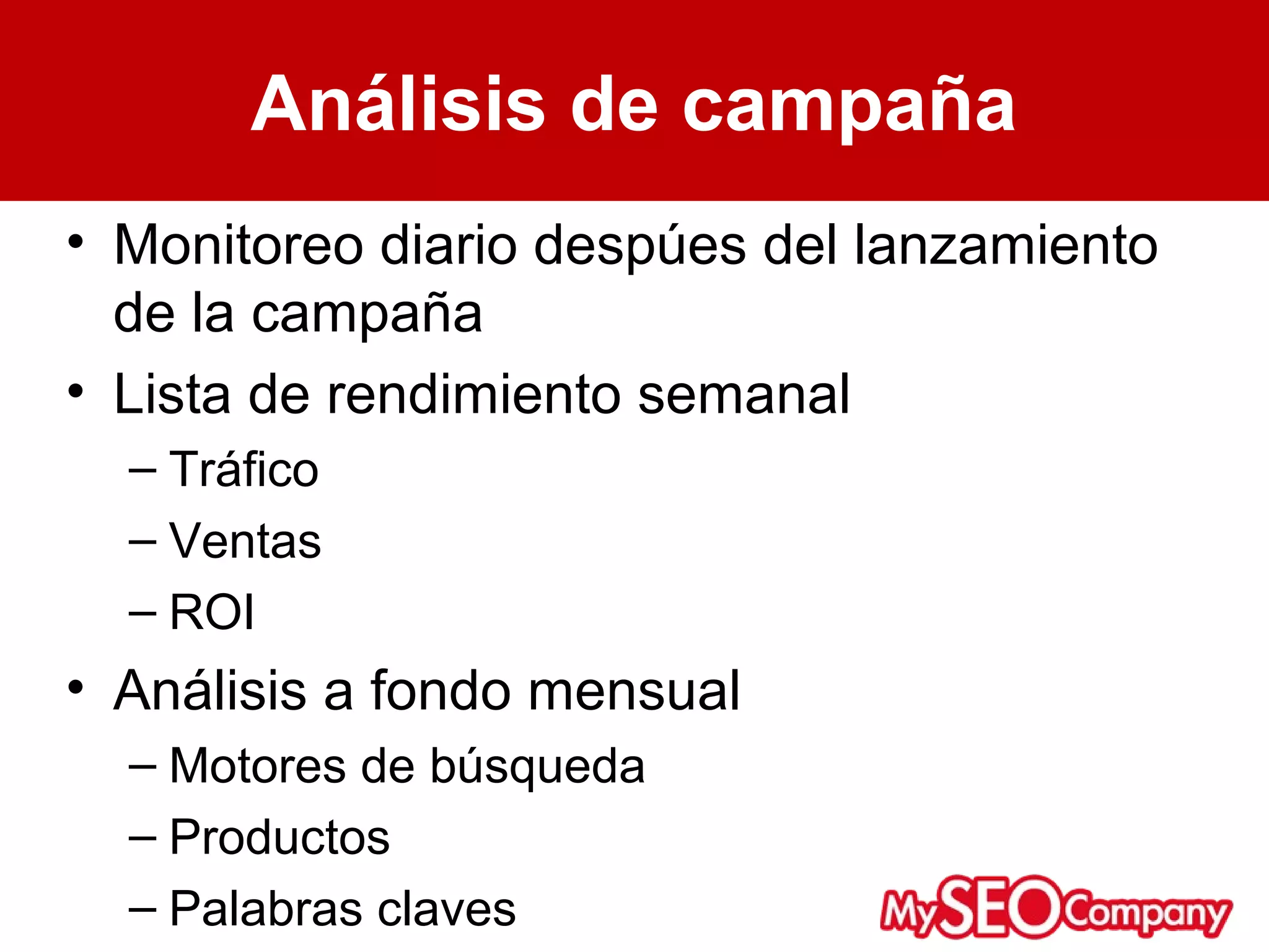 Análisis de campaña
• Monitoreo diario despúes del lanzamiento
  de la campaña
• Lista de rendimiento semanal
  – Tráfico
  – Ventas
  – ROI
• Análisis a fondo mensual
  – Motores de búsqueda
  – Productos
  – Palabras claves
 
