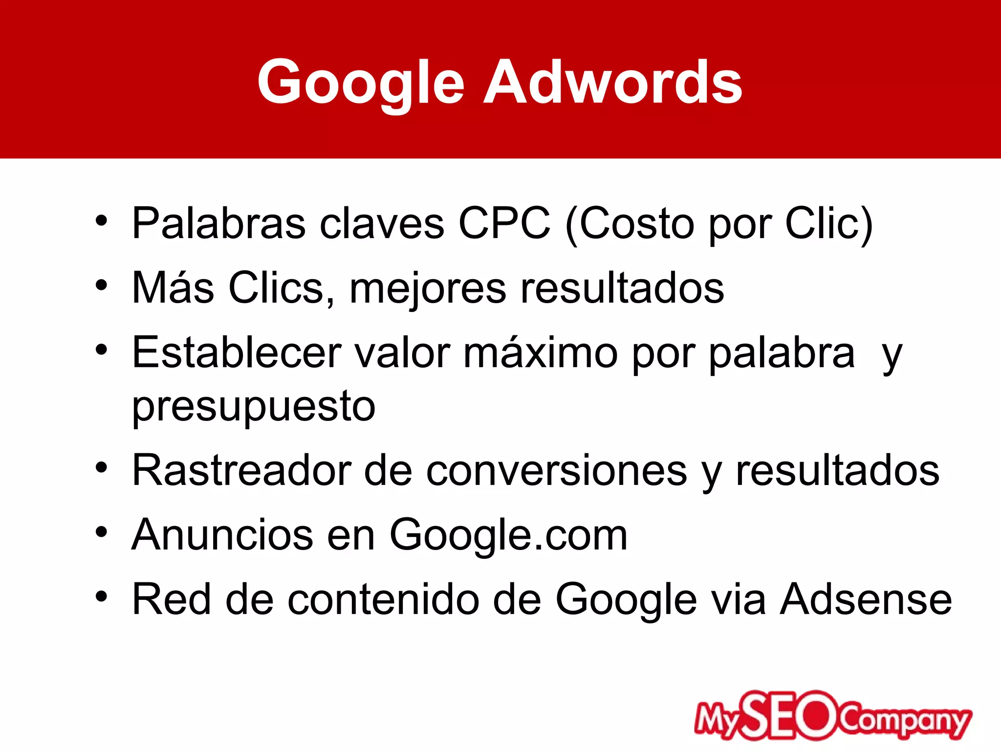 Google Adwords

• Palabras claves CPC (Costo por Clic)
• Más Clics, mejores resultados
• Establecer valor máximo por palabra y
  presupuesto
• Rastreador de conversiones y resultados
• Anuncios en Google.com
• Red de contenido de Google via Adsense
 