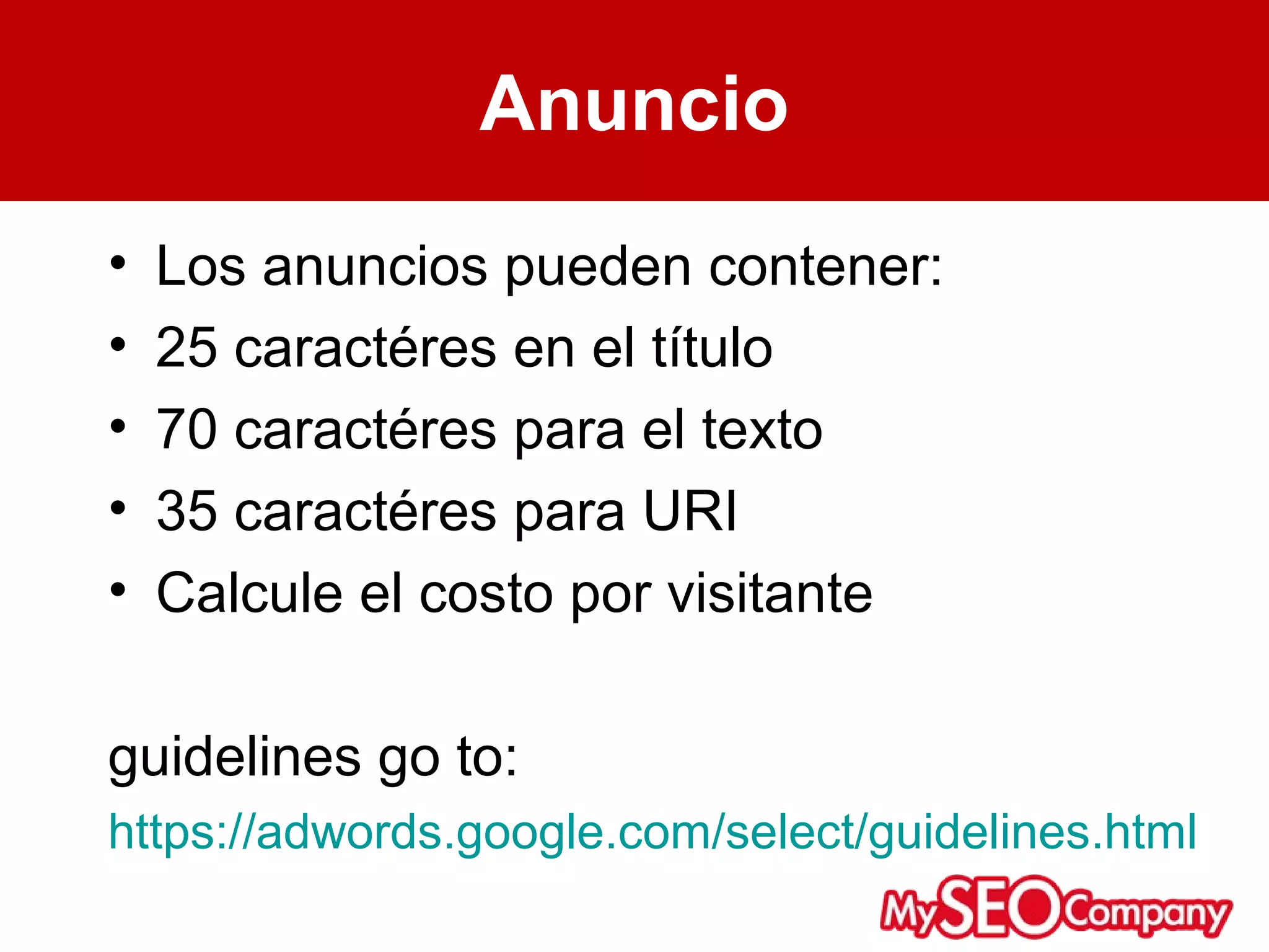 Anuncio
•   Los anuncios pueden contener:
•   25 caractéres en el título
•   70 caractéres para el texto
•   35 caractéres para URI
•   Calcule el costo por visitante

guidelines go to:
https://adwords.google.com/select/guidelines.html
 