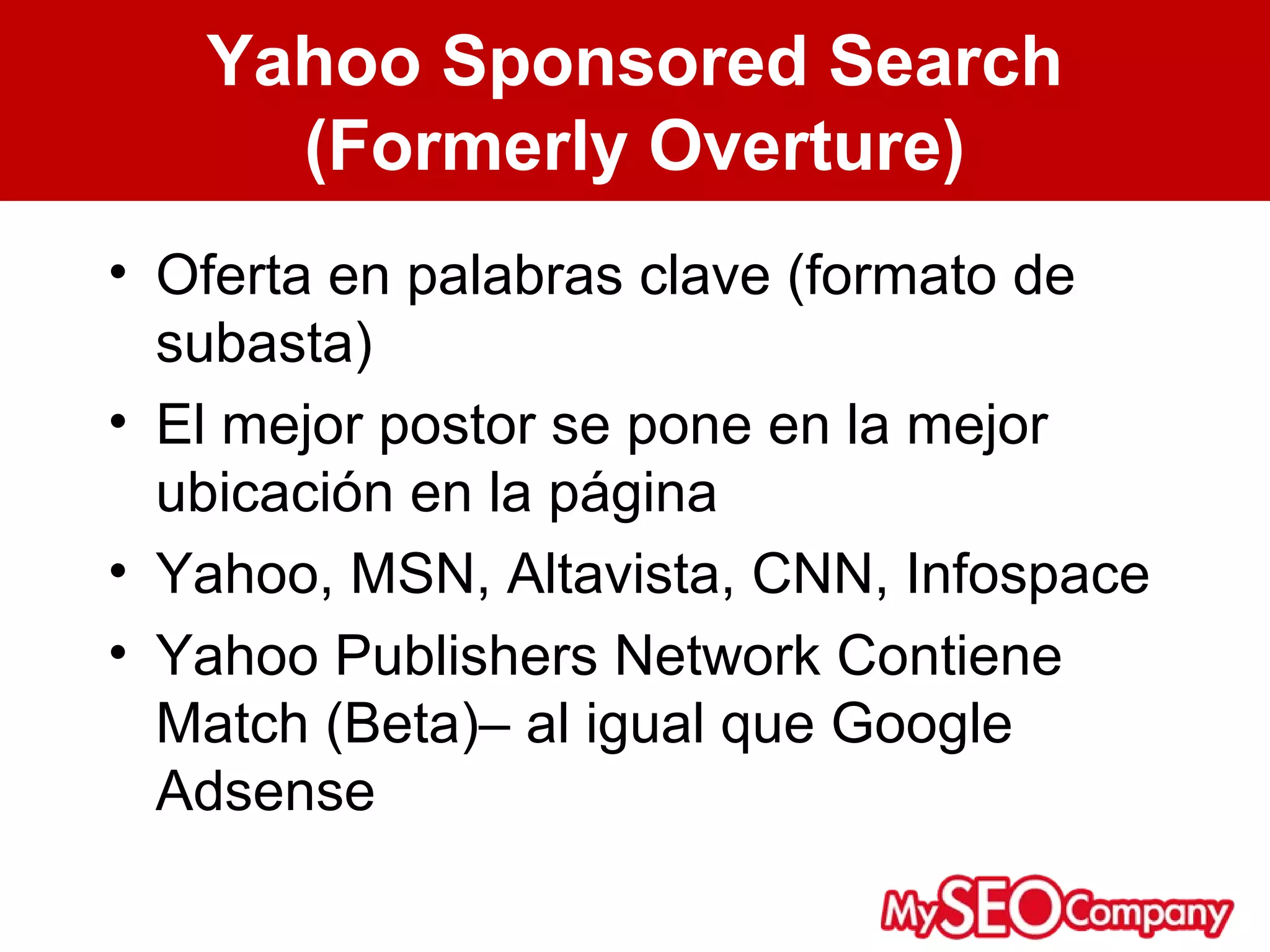 Yahoo Sponsored Search
     (Formerly Overture)
• Oferta en palabras clave (formato de
  subasta)
• El mejor postor se pone en la mejor
  ubicación en la página
• Yahoo, MSN, Altavista, CNN, Infospace
• Yahoo Publishers Network Contiene
  Match (Beta)– al igual que Google
  Adsense
 