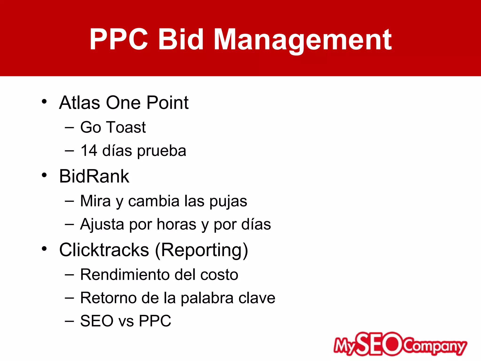 PPC Bid Management
• Atlas One Point
  – Go Toast
  – 14 días prueba
• BidRank
  – Mira y cambia las pujas
  – Ajusta por horas y por días
• Clicktracks (Reporting)
  – Rendimiento del costo
  – Retorno de la palabra clave
  – SEO vs PPC
 