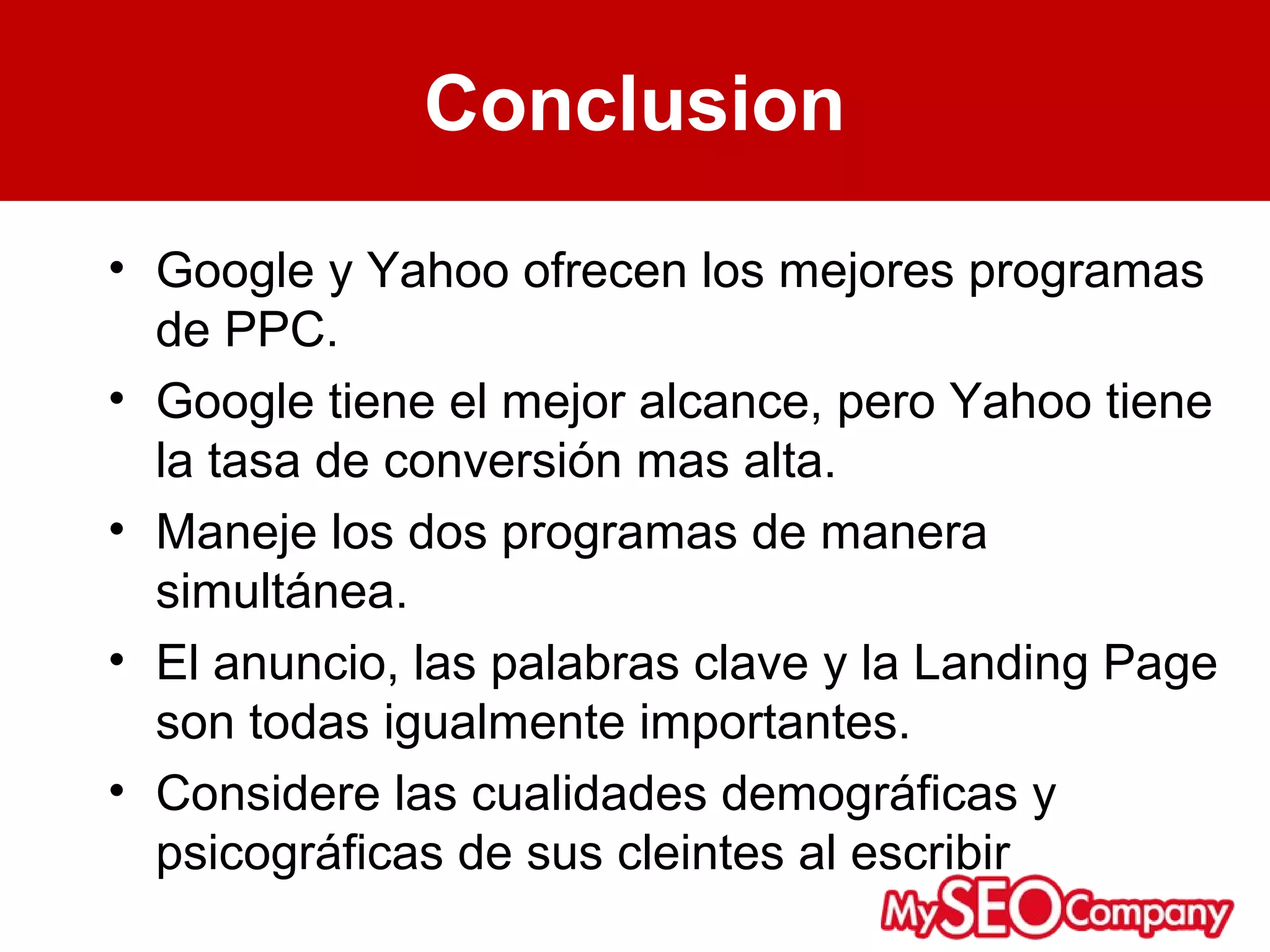 Conclusion
• Google y Yahoo ofrecen los mejores programas
  de PPC.
• Google tiene el mejor alcance, pero Yahoo tiene
  la tasa de conversión mas alta.
• Maneje los dos programas de manera
  simultánea.
• El anuncio, las palabras clave y la Landing Page
  son todas igualmente importantes.
• Considere las cualidades demográficas y
  psicográficas de sus cleintes al escribir
 