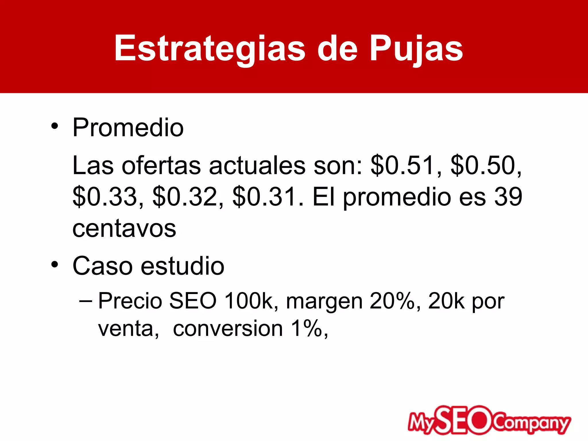Estrategias de Pujas

• Promedio
  Las ofertas actuales son: $0.51, $0.50,
  $0.33, $0.32, $0.31. El promedio es 39
  centavos
• Caso estudio
  – Precio SEO 100k, margen 20%, 20k por
    venta, conversion 1%,
 